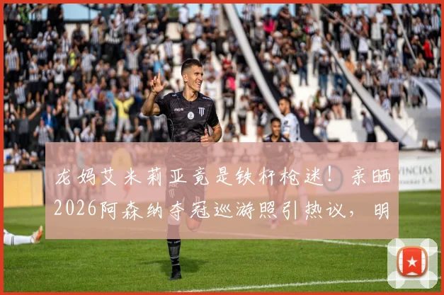 龙妈艾米莉亚竟是铁杆枪迷！亲晒2026阿森纳夺冠巡游照引热议，明星球迷如何撑腰爱队