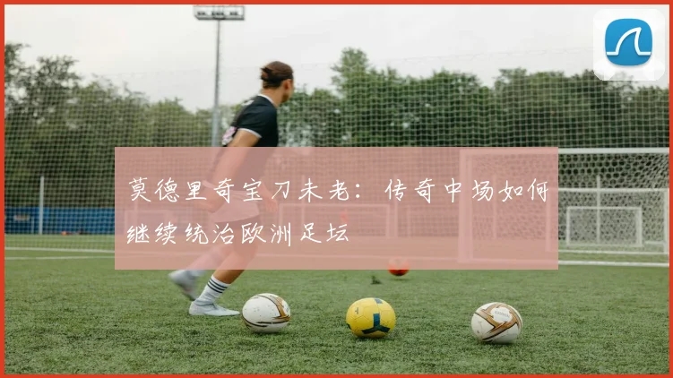 莫德里奇宝刀未老：传奇中场如何继续统治欧洲足坛