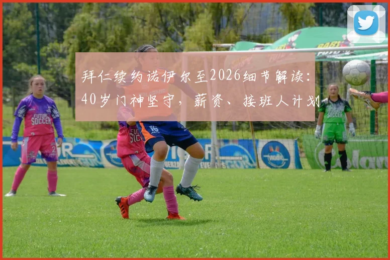 拜仁续约诺伊尔至2026细节解读:40岁门神坚守,薪资、接班人计划与未来阵容如何调整?