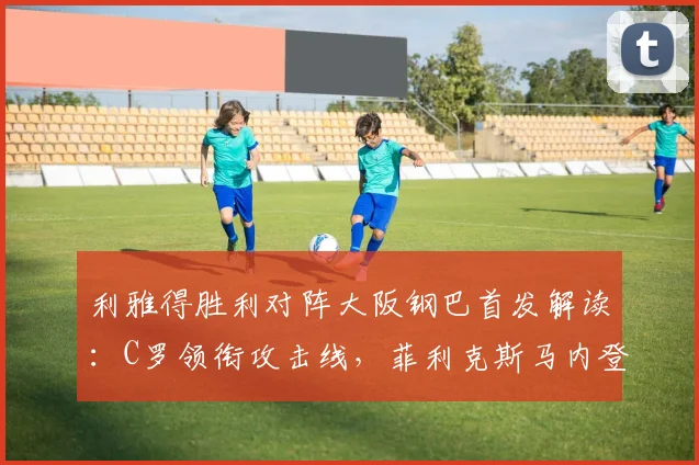 利雅得胜利对阵大阪钢巴首发解读：C罗领衔攻击线，菲利克斯马内登场，附历史交锋与直播观看指南