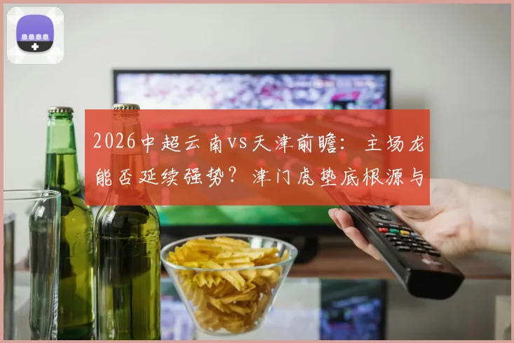 2026中超云南vs天津前瞻:主场龙能否延续强势?津门虎垫底根源与保级路径分析