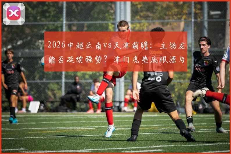 2026中超云南vs天津前瞻：主场龙能否延续强势？津门虎垫底根源与保级路径分析